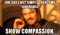 one does not simply overcome ignorance show compassion.