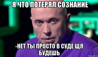 -я что потерял сознание -нет ты просто в суде щя будешь