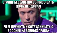 лучше беззаветно вылизывать жопу пендосам чем дружить и сотрудничать с россией на равных правах