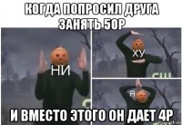 когда попросил друга занять 50р и вместо этого он дает 4р