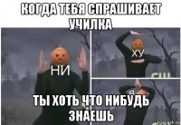 когда тебя спрашивает училка ты хоть что нибудь знаешь