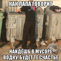 как папа говорит найдёшь в мусоре водку, будет те счастье