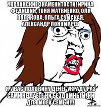 украинские знаменитости! ирина федишин, тоня матвиенко, оля полякова, ольга сумская, александр пономарев я у вас половину денег украду раз сами не даёте ни бездомным, ни для моей семьи!!!