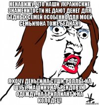 ненавижу, что наши украинские знаменитости не дают денег для бедных семей особенно для моей семьи!она тоже бедная! я хочу деньги на суши, роллы, на шубу, машину,на брендовую одежду, на бриллиант и на колодец!