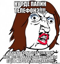 ну где папин телефон?!!!! нахрена ты на этот телефон посмотрел нахал?нахрена его ты ещё в маршрутке поднял?!!!!