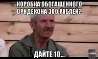 коробка обогащенного оридекона 300 рублей? дайте 10...