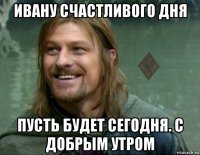 ивану счастливого дня пусть будет сегодня. с добрым утром