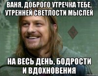 ваня, доброго утречка тебе, утренней светлости мыслей на весь день, бодрости и вдохновения