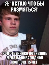 я: *встаю что бы размяться* родственники возившие меня на инвалидной коляске 15 лет