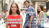 Ууууууууу Эй ты пошли уже в магаз (говорит по телефону)Ну,всё пока