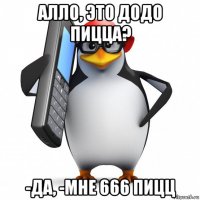 алло, это додо пицца? -да, -мне 666 пицц