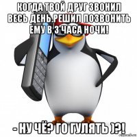 когда твой друг звонил весь день.решил позвонить ему в 3 часа ночи! - ну чё? го гулять )?!