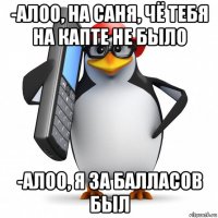 -алоо, на саня, чё тебя на капте не было -алоо, я за балласов был