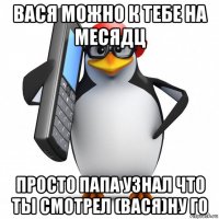 вася можно к тебе на месядц просто папа узнал что ты смотрел (вася)ну го