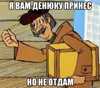 я вам денюку принес но не отдам