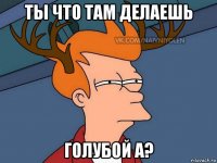 ты что там делаешь голубой а?