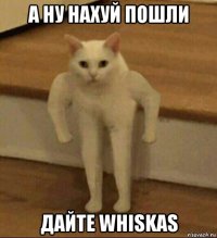 а ну нахуй пошли дайте whiskas