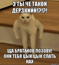 э ты че такой дерзкийй!?!?! ща братанов позову! они тебя цык цык спать нах