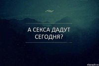 А секса дадут сегодня?