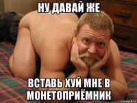 ну давай же вставь хуй мне в монетоприёмник