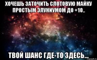 хочешь заточить слотовую майку простым элуниумом до +10.. твой шанс где-то здесь...