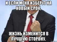 и если меня изберут на новый срок, жизнь изменится в лучшую сторону.