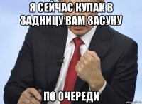 я сейчас кулак в задницу вам засуну по очереди