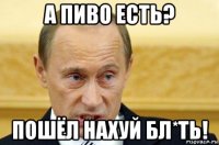 а пиво есть? пошёл нахуй бл*ть!