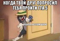 когда твой друг попросил тебя пройти гта 5 