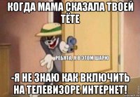 когда мама сказала твоей тёте -я не знаю как включить на телевизоре интернет!