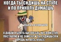 когда ты сидишь на стуле и по приколу думаешь а давай я блять ща гвоздь на свой стул поставлю и не замечу! и ты садишься и орешь на весь класс