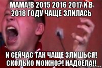 мама!в 2015 2016 2017 и в 2018 году чаще злилась и сейчас так чаще злишься! сколько можно?! надоела!!