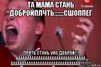 та мама стань добройплчть;;;;;;сшоппег плять стань уже доброй!!! ааааааааааааааааааааааааааааааа ааааааааааааааааааааааааааааааа!!!!!!!!