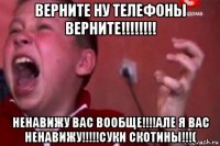 верните ну телефоны верните!!!!!!!! ненавижу вас вообще!!!!але я вас ненавижу!!!!!суки скотины!!!(