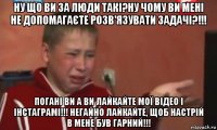 ну що ви за люди такі?ну чому ви мені не допомагаєте розв'язувати задачі?!!! погані ви а ви лайкайте мої відео і інстаграмі!!! негайно лайкайте, щоб настрій в мене був гарний!!!