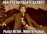 как что на работе делал? рыбу жгли.. много рыбы