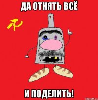 да отнять всё и поделить!