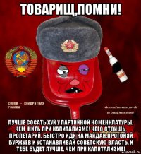 товарищ,помни! лучше сосать хуй у партийной номенклатуры, чем жить при капитализме! чего стоишь, пролетарий, быстро иди на майдан,прогоняй буржуев и устанавливай советскую власть. и тебе будет лучше, чем при капитализме!