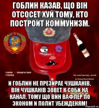 гоблин казав, що вiн отсосет хуй тому, кто построит коммунизм. и гоблин не презирае чушканiв, вiн чушканiв зовет к соби на канал. тому що вин вафлер по эконом и полит убежденям!