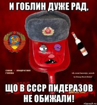 и гоблин дуже рад, що в ссср пидеразов не обижали!