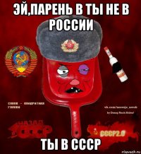 эй,парень в ты не в россии ты в ссср