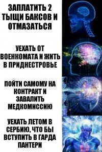 заплатить 2 тыщи баксов и отмазаться уехать от военкомата и жить в приднестровье пойти самому на контракт и завалить медкомиссию уехать летом в Сербию, что бы вступить в ГАРда пантери