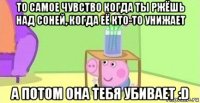 то самое чувство когда ты ржёшь над соней, когда её кто-то унижает а потом она тебя убивает :d