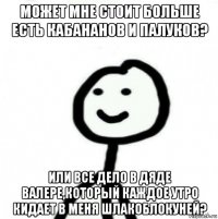 может мне стоит больше есть кабананов и палуков? или все дело в дяде валере,который каждое утро кидает в меня шлакоблокуней?