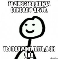 то чувство,когда списал у друга. ты получил пять,а он два.