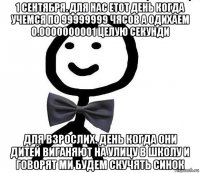 1 сентября. для нас етот день когда учемся по 99999999 чясов а одихаем 0.0000000001 целую секунди для взрослих. день когда они дитей виганяют на улицу в школу и говорят ми будем скучять синок