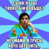 сына, ну ты тяпнутый вообще? нет мама, я трусы хочу заточить...