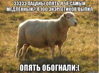 эээээ пацаны опять я чё самый медленный? я 100 энэргетиков выпил опять обогнали:(