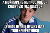 а мой парень не простой. он сидит уж год шестой у него пуля в пушке для твоей черепушки