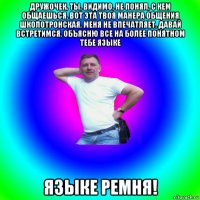 дружочек, ты, видимо, не понял, с кем общаешься. вот эта твоя манера общения школотронская, меня не впечатляет. давай встретимся, объясню все на более понятном тебе языке языке ремня!